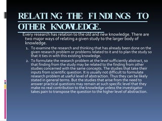 RELATING THE FINDINGS TO OTHER KNOWLEDGE. Every research has relation to the old and new knowledge. There are two major ways of relating a given study to the larger body of knowledge. 1. To examine the research and thinking that has already been done on the given research problem or problems related to it and to plan the study so that it ties in with this existing knowledge. 2. To formulate the research problem at the level sufficiently abstract, so that finding from the study may be related to the finding from other studies concerned with the same concepts. The studies that take their inputs from scientific question. It is usually not difficult to formulate research problem at useful level of abstraction. Thus they can be likely stated in general terms. But the studies that arise from the need to answer practical questions may remain at such specific level that they make no real contribution to the knowledge unless the investigator takes pain to transpose the question to the higher level of abstraction. 