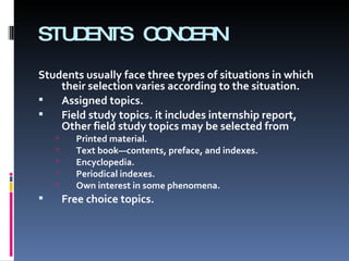 STUDENTS CONCERN Students usually face three types of situations in which their selection varies according to the situation. Assigned topics.  Field study topics. it includes internship report, Other field study topics may be selected from  Printed material. Text book—contents, preface, and indexes. Encyclopedia. Periodical indexes. Own interest in some phenomena. Free choice topics.  