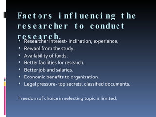 Factors influencing the researcher to conduct research. Researcher interest- inclination, experience,  Reward from the study. Availability of funds. Better facilities for research. Better job and salaries. Economic benefits to organization.  Legal pressure- top secrets, classified documents. Freedom of choice in selecting topic is limited. 
