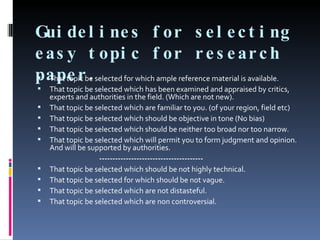 Guidelines for selecting easy topic for research paper. That topic be selected for which ample reference material is available. That topic be selected which has been examined and appraised by critics, experts and authorities in the field. (Which are not new). That topic be selected which are familiar to you. (of your region, field etc) That topic be selected which should be objective in tone (No bias) That topic be selected which should be neither too broad nor too narrow. That topic be selected which will permit you to form judgment and opinion. And will be supported by authorities. --------------------------------------- That topic be selected which should be not highly technical. That topic be selected for which should be not vague. That topic be selected which are not distasteful. That topic be selected which are non controversial. 