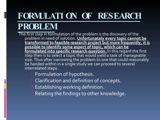 FORMULATION OF RESEARCH PROBLEM The first step in formulation of the problem is the discovery of the problem in need of solution.  Unfortunately every topic cannot be transformed to feasible research project but more frequently, it is possible to identify some aspect of topic, which can be formulated into specific research question.   In this regard the first step then is to select a topic that would yield a task of manageable size. Thus after narrowing the problem to one that could reasonably be handed within in a single study we can proceed to several interrelated steps. Formulation of hypothesis. Clarification and definition of concepts. Establishing working definition. Relating the findings to other knowledge. 