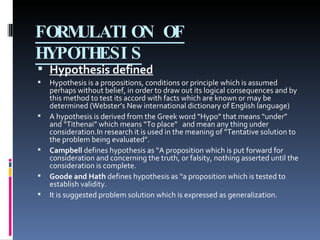 FORMULATION OF HYPOTHESIS Hypothesis defined Hypothesis is a propositions, conditions or principle which is assumed perhaps without belief, in order to draw out its logical consequences and by this method to test its accord with facts which are known or may be determined (Webster’s New international dictionary of English language) A hypothesis is derived from the Greek word “Hypo” that means “under” and “Tithenai” which means “To place”  and mean any thing under consideration.In research it is used in the meaning of “Tentative solution to the problem being evaluated”. Campbell  defines hypothesis as “A proposition which is put forward for consideration and concerning the truth, or falsity, nothing asserted until the consideration is complete. Goode and Hath  defines hypothesis as “a proposition which is tested to establish validity. It is suggested problem solution which is expressed as generalization. 