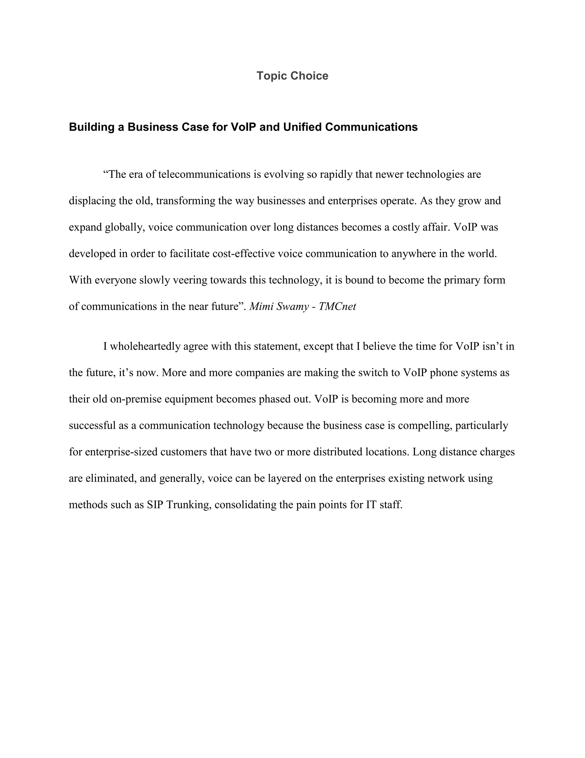 Topic Choice<br />Building a Business Case for VoIP and Unified Communications<br />“The era of telecommunications is evolving so rapidly that newer technologies are displacing the old, transforming the way businesses and enterprises operate. As they grow and expand globally, voice communication over long distances becomes a costly affair. VoIP was developed in order to facilitate cost-effective voice communication to anywhere in the world. With everyone slowly veering towards this technology, it is bound to become the primary form of communications in the near future”. Mimi Swamy - TMCnet<br />I wholeheartedly agree with this statement, except that I believe the time for VoIP isn’t in the future, it’s now. More and more companies are making the switch to VoIP phone systems as their old on-premise equipment becomes phased out. VoIP is becoming more and more successful as a communication technology because the business case is compelling, particularly for enterprise-sized customers that have two or more distributed locations. Long distance charges are eliminated, and generally, voice can be layered on the enterprises existing network using methods such as SIP Trunking, consolidating the pain points for IT staff.<br />