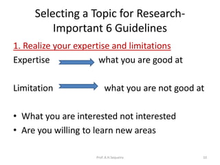 Selecting a Topic for Research-
Important 6 Guidelines
1. Realize your expertise and limitations
Expertise what you are good at
Limitation what you are not good at
• What you are interested not interested
• Are you willing to learn new areas
Prof. A.H.Sequeira 10
 