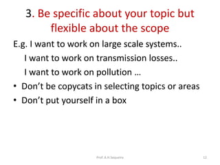 3. Be specific about your topic but
flexible about the scope
E.g. I want to work on large scale systems..
I want to work on transmission losses..
I want to work on pollution …
• Don’t be copycats in selecting topics or areas
• Don’t put yourself in a box
Prof. A.H.Sequeira 12
 