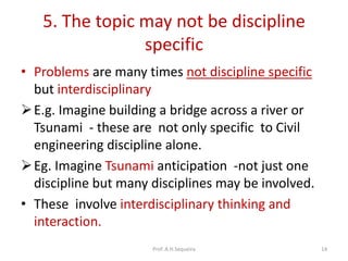 5. The topic may not be discipline
specific
• Problems are many times not discipline specific
but interdisciplinary
E.g. Imagine building a bridge across a river or
Tsunami - these are not only specific to Civil
engineering discipline alone.
Eg. Imagine Tsunami anticipation -not just one
discipline but many disciplines may be involved.
• These involve interdisciplinary thinking and
interaction.
Prof. A.H.Sequeira 14
 
