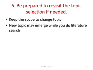 6. Be prepared to revisit the topic
selection if needed.
• Keep the scope to change topic
• New topic may emerge while you do literature
search
Prof. A.H.Sequeira 15
 