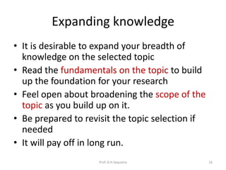 Expanding knowledge
• It is desirable to expand your breadth of
knowledge on the selected topic
• Read the fundamentals on the topic to build
up the foundation for your research
• Feel open about broadening the scope of the
topic as you build up on it.
• Be prepared to revisit the topic selection if
needed
• It will pay off in long run.
Prof. A.H.Sequeira 16
 