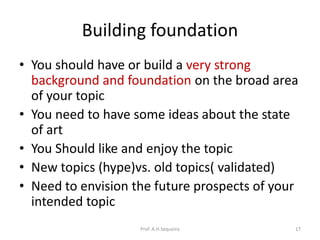 Building foundation
• You should have or build a very strong
background and foundation on the broad area
of your topic
• You need to have some ideas about the state
of art
• You Should like and enjoy the topic
• New topics (hype)vs. old topics( validated)
• Need to envision the future prospects of your
intended topic
Prof. A.H.Sequeira 17
 