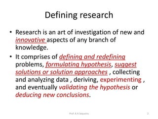 Defining research
• Research is an art of investigation of new and
innovative aspects of any branch of
knowledge.
• It comprises of defining and redefining
problems, formulating hypothesis, suggest
solutions or solution approaches , collecting
and analyzing data , deriving, experimenting ,
and eventually validating the hypothesis or
deducing new conclusions.
Prof. A.H.Sequeira 2
 
