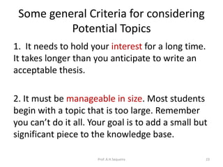 Some general Criteria for considering
Potential Topics
1. It needs to hold your interest for a long time.
It takes longer than you anticipate to write an
acceptable thesis.
2. It must be manageable in size. Most students
begin with a topic that is too large. Remember
you can’t do it all. Your goal is to add a small but
significant piece to the knowledge base.
Prof. A.H.Sequeira 23
 