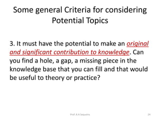 Some general Criteria for considering
Potential Topics
3. It must have the potential to make an original
and significant contribution to knowledge. Can
you find a hole, a gap, a missing piece in the
knowledge base that you can fill and that would
be useful to theory or practice?
Prof. A.H.Sequeira 24
 