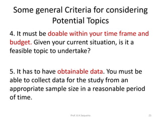 Some general Criteria for considering
Potential Topics
4. It must be doable within your time frame and
budget. Given your current situation, is it a
feasible topic to undertake?
5. It has to have obtainable data. You must be
able to collect data for the study from an
appropriate sample size in a reasonable period
of time.
Prof. A.H.Sequeira 25
 