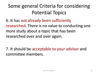 Some general Criteria for considering
Potential Topics
6. It has not already been sufficiently
researched. There is no value to conducting one
more study about a topic that has been
researched over and over again.
7. It should be acceptable to your advisor and
committee members.
Prof. A.H.Sequeira 26
 