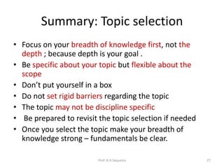 Summary: Topic selection
• Focus on your breadth of knowledge first, not the
depth ; because depth is your goal .
• Be specific about your topic but flexible about the
scope
• Don’t put yourself in a box
• Do not set rigid barriers regarding the topic
• The topic may not be discipline specific
• Be prepared to revisit the topic selection if needed
• Once you select the topic make your breadth of
knowledge strong – fundamentals be clear.
Prof. A.H.Sequeira 27
 