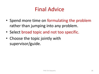 Final Advice
• Spend more time on formulating the problem
rather than jumping into any problem.
• Select broad topic and not too specific.
• Choose the topic jointly with
supervisor/guide.
Prof. A.H.Sequeira 28
 