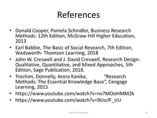 References
• Donald Cooper, Pamela Schindler, Business Research
Methods: 12th Edition, McGraw-Hill Higher Education,
2013
• Earl Babbie, The Basic of Social Research, 7th Edition,
Wadsworth- Thomson Learning, 2018
• John W. Creswell and J. David Creswell, Research Design:
Qualitative, Quantitative, and Mixed Approaches, 5th
Edition, Sage Publication, 2018.
• Trochim, Donnelly, Arora Kanika, “Research
Methods: The Essential Knowledge Base”, Cengage
Learning, 2015
• https://www.youtube.com/watch?v=nv7MOoHMM2k
• https://www.youtube.com/watch?v=9IJscfF_irU
Prof. A.H.Sequeira 29
 