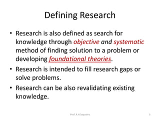 Defining Research
• Research is also defined as search for
knowledge through objective and systematic
method of finding solution to a problem or
developing foundational theories.
• Research is intended to fill research gaps or
solve problems.
• Research can be also revalidating existing
knowledge.
Prof. A.H.Sequeira 3
 