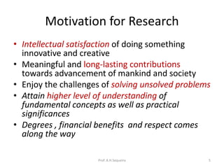 Motivation for Research
• Intellectual satisfaction of doing something
innovative and creative
• Meaningful and long-lasting contributions
towards advancement of mankind and society
• Enjoy the challenges of solving unsolved problems
• Attain higher level of understanding of
fundamental concepts as well as practical
significances
• Degrees , financial benefits and respect comes
along the way
Prof. A.H.Sequeira 5
 