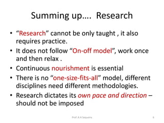 Summing up…. Research
• “Research” cannot be only taught , it also
requires practice.
• It does not follow “On-off model”, work once
and then relax .
• Continuous nourishment is essential
• There is no “one-size-fits-all” model, different
disciplines need different methodologies.
• Research dictates its own pace and direction –
should not be imposed
Prof. A.H.Sequeira 6
 