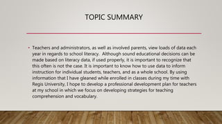 TOPIC SUMMARY
• Teachers and administrators, as well as involved parents, view loads of data each
year in regards to school literacy. Although sound educational decisions can be
made based on literacy data, if used properly, it is important to recognize that
this often is not the case. It is important to know how to use data to inform
instruction for individual students, teachers, and as a whole school. By using
information that I have gleaned while enrolled in classes during my time with
Regis University, I hope to develop a professional development plan for teachers
at my school in which we focus on developing strategies for teaching
comprehension and vocabulary.
 