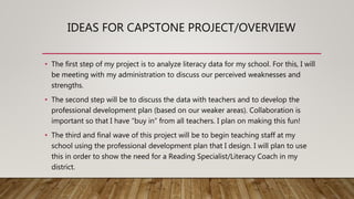 IDEAS FOR CAPSTONE PROJECT/OVERVIEW
• The first step of my project is to analyze literacy data for my school. For this, I will
be meeting with my administration to discuss our perceived weaknesses and
strengths.
• The second step will be to discuss the data with teachers and to develop the
professional development plan (based on our weaker areas). Collaboration is
important so that I have “buy in” from all teachers. I plan on making this fun!
• The third and final wave of this project will be to begin teaching staff at my
school using the professional development plan that I design. I will plan to use
this in order to show the need for a Reading Specialist/Literacy Coach in my
district.
 