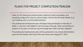 PLANS FOR PROJECT COMPLETION/TIMELINE
• I plan on first starting by analyzing data, looking at charts and graphs, and
compiling evidence for what my school needs. I will do this this week (Week 1), as
I am meeting with my school administration.
• The professional development plan will begin being developed on Monday of
Week 2. I will work with fidelity to see this project through, while commenting on
projects of my peers so that we may encourage each other and learn together.
• The professional development plan will be presented to my school administration
upon the first teacher work day of the new school year (August 6th, 2017).
 