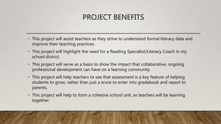 PROJECT BENEFITS
• This project will assist teachers as they strive to understand formal literacy data and
improve their teaching practices.
• This project will highlight the need for a Reading Specialist/Literacy Coach in my
school district.
• This project will serve as a basis to show the impact that collaborative, ongoing
professional development can have on a learning community.
• This project will help teachers to see that assessment is a key feature of helping
students to grow, rather than just a score to enter into gradebook and report to
parents.
• This project will help to form a cohesive school unit, as teachers will be learning
together.
 