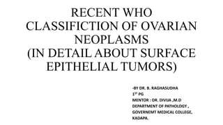 RECENT WHO
CLASSIFICTION OF OVARIAN
NEOPLASMS
(IN DETAIL ABOUT SURFACE
EPITHELIAL TUMORS)
-BY DR. B. RAGHASUDHA
1ST PG
MENTOR : DR. DIVIJA ,M.D
DEPARTMENT OF PATHOLOGY ,
GOVERNEMT MEDICAL COLLEGE,
KADAPA.
 
