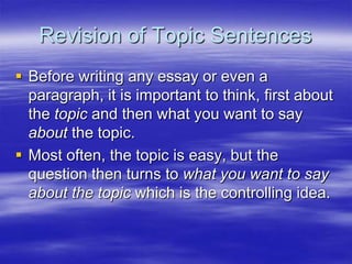 Revision of Topic Sentences
 Before writing any essay or even a
  paragraph, it is important to think, first about
  the topic and then what you want to say
  about the topic.
 Most often, the topic is easy, but the
  question then turns to what you want to say
  about the topic which is the controlling idea.
 