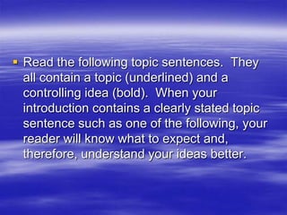  Read the following topic sentences. They
  all contain a topic (underlined) and a
  controlling idea (bold). When your
  introduction contains a clearly stated topic
  sentence such as one of the following, your
  reader will know what to expect and,
  therefore, understand your ideas better.
 