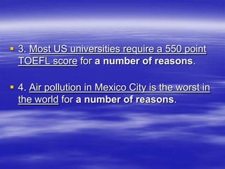  3. Most US universities require a 550 point
  TOEFL score for a number of reasons.

 4. Air pollution in Mexico City is the worst in
  the world for a number of reasons.
 