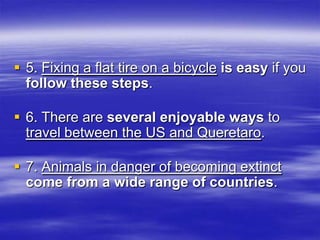 5. Fixing a flat tire on a bicycle is easy if you
  follow these steps.

 6. There are several enjoyable ways to
  travel between the US and Queretaro.

 7. Animals in danger of becoming extinct
  come from a wide range of countries.
 