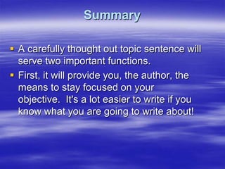 Summary

 A carefully thought out topic sentence will
  serve two important functions.
 First, it will provide you, the author, the
  means to stay focused on your
  objective. It's a lot easier to write if you
  know what you are going to write about!
 