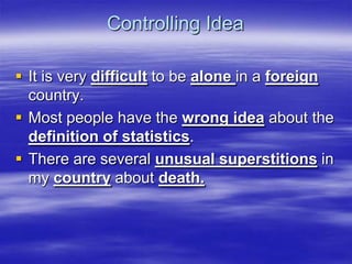 Controlling Idea

 It is very difficult to be alone in a foreign
  country.
 Most people have the wrong idea about the
  definition of statistics.
 There are several unusual superstitions in
  my country about death.
 