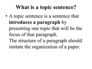 What is a topic sentence?
• A topic sentence is a sentence that
introduces a paragraph by
presenting one topic that will be the
focus of that paragraph.
The structure of a paragraph should
imitate the organization of a paper.
 