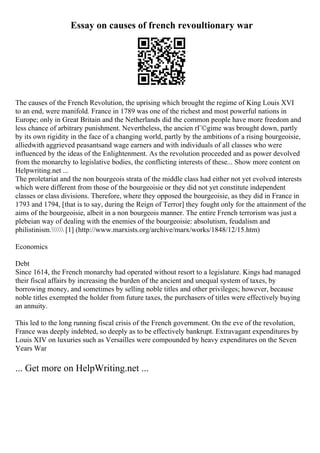 Essay on causes of french revoultionary war
The causes of the French Revolution, the uprising which brought the regime of King Louis XVI
to an end, were manifold. France in 1789 was one of the richest and most powerful nations in
Europe; only in Great Britain and the Netherlands did the common people have more freedom and
less chance of arbitrary punishment. Nevertheless, the ancien rГ©gime was brought down, partly
by its own rigidity in the face of a changing world, partly by the ambitions of a rising bourgeoisie,
alliedwith aggrieved peasantsand wage earners and with individuals of all classes who were
influenced by the ideas of the Enlightenment. As the revolution proceeded and as power devolved
from the monarchy to legislative bodies, the conflicting interests of these... Show more content on
Helpwriting.net ...
The proletariat and the non bourgeois strata of the middle class had either not yet evolved interests
which were different from those of the bourgeoisie or they did not yet constitute independent
classes or class divisions. Therefore, where they opposed the bourgeoisie, as they did in France in
1793 and 1794, [that is to say, during the Reign of Terror] they fought only for the attainment of the
aims of the bourgeoisie, albeit in a non bourgeois manner. The entire French terrorism was just a
plebeian way of dealing with the enemies of the bourgeoisie: absolutism, feudalism and
philistinism. [1] (http://www.marxists.org/archive/marx/works/1848/12/15.htm)
Economics
Debt
Since 1614, the French monarchy had operated without resort to a legislature. Kings had managed
their fiscal affairs by increasing the burden of the ancient and unequal system of taxes, by
borrowing money, and sometimes by selling noble titles and other privileges; however, because
noble titles exempted the holder from future taxes, the purchasers of titles were effectively buying
an annuity.
This led to the long running fiscal crisis of the French government. On the eve of the revolution,
France was deeply indebted, so deeply as to be effectively bankrupt. Extravagant expenditures by
Louis XIV on luxuries such as Versailles were compounded by heavy expenditures on the Seven
Years War
... Get more on HelpWriting.net ...
 