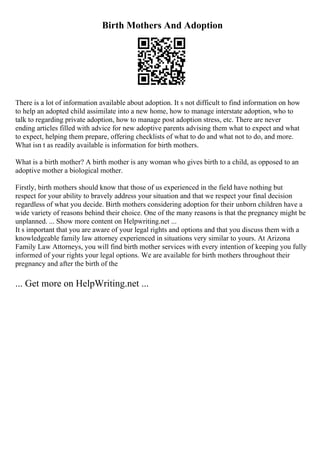 Birth Mothers And Adoption
There is a lot of information available about adoption. It s not difficult to find information on how
to help an adopted child assimilate into a new home, how to manage interstate adoption, who to
talk to regarding private adoption, how to manage post adoption stress, etc. There are never
ending articles filled with advice for new adoptive parents advising them what to expect and what
to expect, helping them prepare, offering checklists of what to do and what not to do, and more.
What isn t as readily available is information for birth mothers.
What is a birth mother? A birth mother is any woman who gives birth to a child, as opposed to an
adoptive mother a biological mother.
Firstly, birth mothers should know that those of us experienced in the field have nothing but
respect for your ability to bravely address your situation and that we respect your final decision
regardless of what you decide. Birth mothers considering adoption for their unborn children have a
wide variety of reasons behind their choice. One of the many reasons is that the pregnancy might be
unplanned. ... Show more content on Helpwriting.net ...
It s important that you are aware of your legal rights and options and that you discuss them with a
knowledgeable family law attorney experienced in situations very similar to yours. At Arizona
Family Law Attorneys, you will find birth mother services with every intention of keeping you fully
informed of your rights your legal options. We are available for birth mothers throughout their
pregnancy and after the birth of the
... Get more on HelpWriting.net ...
 