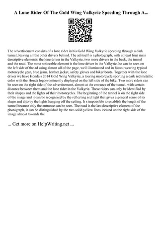 A Lone Rider Of The Gold Wing Valkyrie Speeding Through A...
The advertisement consists of a lone rider in his Gold Wing Valkyrie speeding through a dark
tunnel, leaving all the other drivers behind. The ad itself is a photograph, with at least four main
descriptive elements: the lone driver in the Valkyrie, two more drivers in the back, the tunnel
and the road. The most noticeable element is the lone driver in the Valkyrie, he can be seen on
the left side of the ad using almost all of the page, well illuminated and in focus; wearing typical
motorcycle gear, blue jeans, leather jacket, safety gloves and biker boots. Together with the lone
driver we have Honda s 2014 Gold Wing Valkyrie, a touring motorcycle sporting a dark red metallic
color with the Honda logoprominently displayed on the left side of the bike. Two more riders can
be seen on the right side of the advertisement, almost at the entrance of the tunnel, with certain
distance between them and the lone rider in the Valkyrie. These riders can only be identified by
their shapes and the lights of their motorcycles. The beginning of the tunnel is on the right side
of the image and it can be recognized by the reflecting red light that gives a general sense of its
shape and also by the lights hanging off the ceiling. It s impossible to establish the length of the
tunnel because only the entrance can be seen. The road is the last descriptive element of the
photograph, it can be distinguished by the two solid yellow lines located on the right side of the
image almost towards the
... Get more on HelpWriting.net ...
 