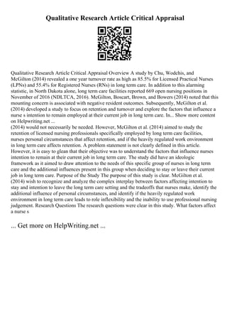 Qualitative Research Article Critical Appraisal
Qualitative Research Article Critical Appraisal Overview A study by Chu, Wodchis, and
McGilton (2014) revealed a one year turnover rate as high as 85.5% for Licensed Practical Nurses
(LPNs) and 55.4% for Registered Nurses (RNs) in long term care. In addition to this alarming
statistic, in North Dakota alone, long term care facilities reported 669 open nursing positions in
November of 2016 (NDLTCA, 2016). McGilton, Boscart, Brown, and Bowers (2014) noted that this
mounting concern is associated with negative resident outcomes. Subsequently, McGilton et al.
(2014) developed a study to focus on retention and turnover and explore the factors that influence a
nurse s intention to remain employed at their current job in long term care. In... Show more content
on Helpwriting.net ...
(2014) would not necessarily be needed. However, McGilton et al. (2014) aimed to study the
retention of licensed nursing professionals specifically employed by long term care facilities,
nurses personal circumstances that affect retention, and if the heavily regulated work environment
in long term care affects retention. A problem statement is not clearly defined in this article.
However, it is easy to glean that their objective was to understand the factors that influence nurses
intention to remain at their current job in long term care. The study did have an ideologic
framework as it aimed to draw attention to the needs of this specific group of nurses in long term
care and the additional influences present in this group when deciding to stay or leave their current
job in long term care. Purpose of the Study The purpose of this study is clear. McGilton et al.
(2014) wish to recognize and analyze the complex interplay between factors affecting intention to
stay and intention to leave the long term care setting and the tradeoffs that nurses make, identify the
additional influence of personal circumstances, and identify if the heavily regulated work
environment in long term care leads to role inflexibility and the inability to use professional nursing
judgement. Research Questions The research questions were clear in this study. What factors affect
a nurse s
... Get more on HelpWriting.net ...
 