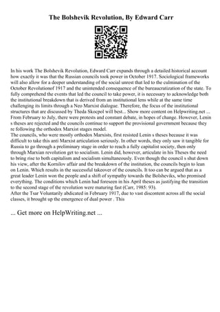 The Bolshevik Revolution, By Edward Carr
In his work The Bolshevik Revolution, Edward Carr expands through a detailed historical account
how exactly it was that the Russian councils took power in October 1917. Sociological frameworks
will also allow for a deeper understanding of the social unrest that led to the culmination of the
October Revolutionof 1917 and the unintended consequence of the bureaucratization of the state. To
fully comprehend the events that led the council to take power, it is necessary to acknowledge both
the institutional breakdown that is derived from an institutional lens while at the same time
challenging its limits through a Neo Marxist dialogue. Therefore, the focus of the institutional
structures that are discussed by Theda Skocpol will best... Show more content on Helpwriting.net ...
From February to July, there were protests and constant debate, in hopes of change. However, Lenin
s theses are rejected and the councils continue to support the provisional government because they
re following the orthodox Marxist stages model.
The councils, who were mostly orthodox Marxists, first resisted Lenin s theses because it was
difficult to take this anti Marxist articulation seriously. In other words, they only saw it tangible for
Russia to go through a preliminary stage in order to reach a fully capitalist society, then only
through Marxian revolution get to socialism. Lenin did, however, articulate in his Theses the need
to bring rise to both capitalism and socialism simultaneously. Even though the council s shut down
his view, after the Kornilov affair and the breakdown of the institution, the councils begin to lean
on Lenin. Which results in the successful takeover of the councils. It too can be argued that as a
great leader Lenin won the people and a shift of sympathy towards the Bolsheviks, who promised
everything. The conditions which Lenin had foreseen in his April theses as justifying the transition
to the second stage of the revolution were maturing fast (Carr, 1985: 93).
After the Tsar Voluntarily abdicated in February 1917, due to vast discontent across all the social
classes, it brought up the emergence of dual power . This
... Get more on HelpWriting.net ...
 
