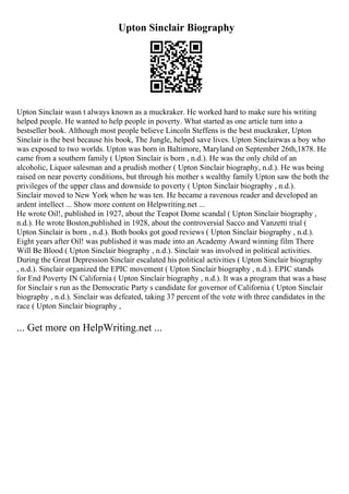 Upton Sinclair Biography
Upton Sinclair wasn t always known as a muckraker. He worked hard to make sure his writing
helped people. He wanted to help people in poverty. What started as one article turn into a
bestseller book. Although most people believe Lincoln Steffens is the best muckraker, Upton
Sinclair is the best because his book, The Jungle, helped save lives. Upton Sinclairwas a boy who
was exposed to two worlds. Upton was born in Baltimore, Maryland on September 26th,1878. He
came from a southern family ( Upton Sinclair is born , n.d.). He was the only child of an
alcoholic, Liquor salesman and a prudish mother ( Upton Sinclair biography, n.d.). He was being
raised on near poverty conditions, but through his mother s wealthy family Upton saw the both the
privileges of the upper class and downside to poverty ( Upton Sinclair biography , n.d.).
Sinclair moved to New York when he was ten. He became a ravenous reader and developed an
ardent intellect ... Show more content on Helpwriting.net ...
He wrote Oil!, published in 1927, about the Teapot Dome scandal ( Upton Sinclair biography ,
n.d.). He wrote Boston,published in 1928, about the controversial Sacco and Vanzetti trial (
Upton Sinclair is born , n.d.). Both books got good reviews ( Upton Sinclair biography , n.d.).
Eight years after Oil! was published it was made into an Academy Award winning film There
Will Be Blood ( Upton Sinclair biography , n.d.). Sinclair was involved in political activities.
During the Great Depression Sinclair escalated his political activities ( Upton Sinclair biography
, n.d.). Sinclair organized the EPIC movement ( Upton Sinclair biography , n.d.). EPIC stands
for End Poverty IN California ( Upton Sinclair biography , n.d.). It was a program that was a base
for Sinclair s run as the Democratic Party s candidate for governor of California ( Upton Sinclair
biography , n.d.). Sinclair was defeated, taking 37 percent of the vote with three candidates in the
race ( Upton Sinclair biography ,
... Get more on HelpWriting.net ...
 
