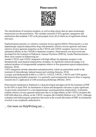 Pimavanserin
The classifications of serotonin receptors, as well as drug classes that act upon serotonergic
transmission are discussed below. This includes serotonin (5 HT) agonists, antagonists and
medications that modulate 5 HT at the presynaptic level, all of which are of significant clinical
relevance.
Nuplazid (pimavanserin), is a selective serotonin inverse agonist (SSIA). Pimavanserin is a non
dopaminergic atypical antipsychotic drug with primarily selective inverse agonistic and minor
selective inverse agonistic properties on the 5 HT2A and 5 HT2C receptors, however it has no
substantial affinity on the 5 HT2B or dopamine receptors. Pimavanserin was discovered and
developed for the treatment of Parkinson s disease Psychosis (PDP) by Acadia Pharmaceuticals. ...
Show more content on Helpwriting.net ...
Another 5 HT2A and 5 HT2C antagonist with high affinity for dopamine receptors is the
therapeutically used atypical antipsychotic clozapine. Its significant clinical advantage is its
reduced incidence of extrapyramidal symptoms relative to first generation typical antipsychotics
(Sansone, 2014).
5 HT3 antagonists include odansetron and palonosetron, which are particularly useful in the
treatment of chemotherapy induced nausea and vomiting (Sansone, 2014).
Lysergic acid diethylamide (LSD) is a 5 HT1A, 5 HT2A, 5 HT2C, 5 HT5A and 5 HT6 agonist
demonstrating psychedelic properties. It is generally used recreationally however there is ongoing
research into it s application in LSD assisted psychotherapy (MГјller, 2015)
Pimavanserin (marketed as Nuplazid) is a drug developed and approved for the treatment of PDP
by the FDA in April 2016. Its mechanism of action and therapeutic relevance is quite significant.
As previously mentioned it is a non dopaminergic second generation antipsychotic. It primarily
exhibits selective inverse agonistic behaviours due to its high affinity on the 5 HT2A receptors (Ki
0.087nM) albeit low affinity on the 5 HT2C receptors (Ki 0.44nM) (Meltzer et al., 2012). Although
it displays anti hallucinogenic properties that assist in the overall alleviation of PDP, its mechanism
of action is not completely understood to
... Get more on HelpWriting.net ...
 