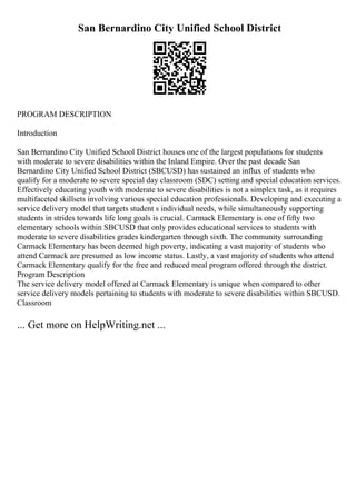 San Bernardino City Unified School District
PROGRAM DESCRIPTION
Introduction
San Bernardino City Unified School District houses one of the largest populations for students
with moderate to severe disabilities within the Inland Empire. Over the past decade San
Bernardino City Unified School District (SBCUSD) has sustained an influx of students who
qualify for a moderate to severe special day classroom (SDC) setting and special education services.
Effectively educating youth with moderate to severe disabilities is not a simplex task, as it requires
multifaceted skillsets involving various special education professionals. Developing and executing a
service delivery model that targets student s individual needs, while simultaneously supporting
students in strides towards life long goals is crucial. Carmack Elementary is one of fifty two
elementary schools within SBCUSD that only provides educational services to students with
moderate to severe disabilities grades kindergarten through sixth. The community surrounding
Carmack Elementary has been deemed high poverty, indicating a vast majority of students who
attend Carmack are presumed as low income status. Lastly, a vast majority of students who attend
Carmack Elementary qualify for the free and reduced meal program offered through the district.
Program Description
The service delivery model offered at Carmack Elementary is unique when compared to other
service delivery models pertaining to students with moderate to severe disabilities within SBCUSD.
Classroom
... Get more on HelpWriting.net ...
 