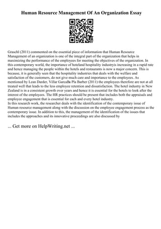 Human Resource Management Of An Organization Essay
Graschl (2011) commented on the essential piece of information that Human Resource
Management of an organization is one of the integral part of the organization that helps in
maximizing the performance of the employees for meeting the objectives of the organization. In
this contemporary world, the importance of hoteland hospitality industryis increasing in a rapid rate
and hence managing the people within the hotels and restaurants is now a major concern. This is
because, it is generally seen that the hospitality industries that deals with the welfare and
satisfaction of the customers, do not give much care and importance to the employees. As
mentioned by Lean Darder, Villar GarcaВa Pla Barber (2011) the employees therefore are not at all
treated well that leads to the less employee retention and dissatisfaction. The hotel industry in New
Zealand is in a consistent growth over years and hence it is essential for the hotels to look after the
interest of the employees. The HR practices should be present that includes both the appraisals and
employee engagement that is essential for each and every hotel industry.
In this research work, the researcher deals with the identification of the contemporary issue of
Human resource management along with the discussion on the employee engagement process as the
contemporary issue. In addition to this, the management of the identification of the issues that
includes the approaches and its innovative proceedings are also discussed by
... Get more on HelpWriting.net ...
 