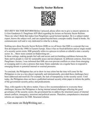 Security Sector Reform
SECURITY SECTOR REFORM Before I proceed, please allow me to give a sincere opinion on
Lt Gen Gaudencio S. Pangilinan AFP (Ret) regarding his lecture on Security Sector Reform.
These are what I think that makes Gen Pangilinan a good lecturer/speaker. He is a subject matter
expert, knows the subject well, and can expand beyond basic concepts readily found in books. He
communicates well and is very dedicated in what he is doing.
Nothing new about Security Sector Reform (SSR) as we all know that SSR is a concept that was
first developed in the 1990s in Eastern Europe. Since it has no fixed definition and no single model
of a security sector exists, SSR generally refers to a process to reform or rebuild a state s security
sector. In ... Show more content on Helpwriting.net ...
In those settings, making people feel safe and secure and (re) building confidence between the
State and its people is vital for sustainable peace and development. In different contexts, from Gen
Pangilinan s lecture, I was informed that SSR can even prevent conflicts or crises from emerging
or resurging and it is also a process that many States undertake on a regular basis to respond to
emerging threats or potential internal or external pressures.
To conclude, the Philippines has yet to show its true colors but the time will come for the
Philippines to rise as a key player regionally and internationally, provided these challenges have
been addressed and resolved. For example, the lack of transparency in the security sector. Until
today, the Philippines does not have a published national security white paper to inform the public
of the government security policy and predicaments.
Thus, with regards to the above matter, I have a few recommendations to overcome these
challenges, because the Philippines is facing internal armed challenges affecting the good
governance of the security sector, the government has to address the structural causes of internal
armed conflicts, insurgency, terrorism and political unrests. Therefore, comprehensive structural
reforms are imperative for SSR. Structural reforms
... Get more on HelpWriting.net ...
 