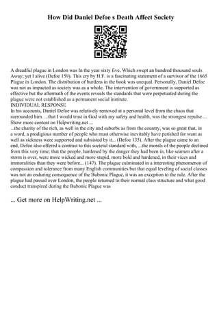 How Did Daniel Defoe s Death Affect Society
A dreadful plague in London was In the year sixty five, Which swept an hundred thousand souls
Away; yet I alive (Defoe 159). This cry by H.F. is a fascinating statement of a survivor of the 1665
Plague in London. The distribution of burdens in the book was unequal. Personally, Daniel Defoe
was not as impacted as society was as a whole. The intervention of government is supported as
effective but the aftermath of the events reveals the standards that were perpetuated during the
plague were not established as a permanent social institute.
INDIVIDUAL RESPONSE
In his accounts, Daniel Defoe was relatively removed at a personal level from the chaos that
surrounded him. ...that I would trust in God with my safety and health, was the strongest repulse ...
Show more content on Helpwriting.net ...
...the charity of the rich, as well in the city and suburbs as from the country, was so great that, in
a word, a prodigious number of people who must otherwise inevitably have perished for want as
well as sickness were supported and subsisted by it... (Defoe 135). After the plague came to an
end, Defoe also offered a contrast to this societal standard with, ...the morals of the people declined
from this very time; that the people, hardened by the danger they had been in, like seamen after a
storm is over, were more wicked and more stupid, more bold and hardened, in their vices and
immoralities than they were before... (147). The plague culminated in a interesting phenomenon of
compassion and tolerance from many English communities but that equal leveling of social classes
was not an enduring consequence of the Bubonic Plague, it was an exception to the rule. After the
plague had passed over London, the people returned to their normal class structure and what good
conduct transpired during the Bubonic Plague was
... Get more on HelpWriting.net ...
 
