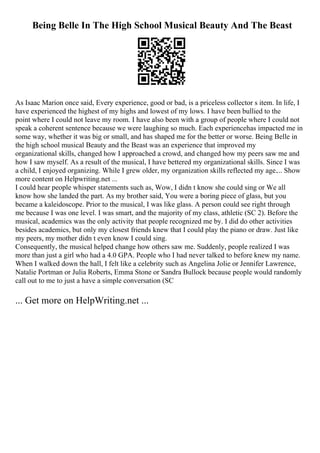 Being Belle In The High School Musical Beauty And The Beast
As Isaac Marion once said, Every experience, good or bad, is a priceless collector s item. In life, I
have experienced the highest of my highs and lowest of my lows. I have been bullied to the
point where I could not leave my room. I have also been with a group of people where I could not
speak a coherent sentence because we were laughing so much. Each experiencehas impacted me in
some way, whether it was big or small, and has shaped me for the better or worse. Being Belle in
the high school musical Beauty and the Beast was an experience that improved my
organizational skills, changed how I approached a crowd, and changed how my peers saw me and
how I saw myself. As a result of the musical, I have bettered my organizational skills. Since I was
a child, I enjoyed organizing. While I grew older, my organization skills reflected my age.... Show
more content on Helpwriting.net ...
I could hear people whisper statements such as, Wow, I didn t know she could sing or We all
know how she landed the part. As my brother said, You were a boring piece of glass, but you
became a kaleidoscope. Prior to the musical, I was like glass. A person could see right through
me because I was one level. I was smart, and the majority of my class, athletic (SC 2). Before the
musical, academics was the only activity that people recognized me by. I did do other activities
besides academics, but only my closest friends knew that I could play the piano or draw. Just like
my peers, my mother didn t even know I could sing.
Consequently, the musical helped change how others saw me. Suddenly, people realized I was
more than just a girl who had a 4.0 GPA. People who I had never talked to before knew my name.
When I walked down the hall, I felt like a celebrity such as Angelina Jolie or Jennifer Lawrence,
Natalie Portman or Julia Roberts, Emma Stone or Sandra Bullock because people would randomly
call out to me to just a have a simple conversation (SC
... Get more on HelpWriting.net ...
 