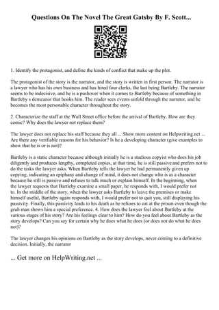 Questions On The Novel The Great Gatsby By F. Scott...
1. Identify the protagonist, and define the kinds of conflict that make up the plot.
The protagonist of the story is the narrator, and the story is written in first person. The narrator is
a lawyer who has his own business and has hired four clerks, the last being Bartleby. The narrator
seems to be indecisive, and he is a pushover when it comes to Bartleby because of something in
Bartleby s demeanor that hooks him. The reader sees events unfold through the narrator, and he
becomes the most personable character throughout the story.
2. Characterize the staff at the Wall Street office before the arrival of Bartleby. How are they
comic? Why does the lawyer not replace them?
The lawyer does not replace his staff because they all ... Show more content on Helpwriting.net ...
Are there any verifiable reasons for his behavior? Is he a developing character (give examples to
show that he is or is not)?
Bartleby is a static character because although initially he is a studious copyist who does his job
diligently and produces lengthy, completed copies, at that time, he is still passive and prefers not to
do the tasks the lawyer asks. When Bartleby tells the lawyer he had permanently given up
copying, indicating an epiphany and change of mind, it does not change who is as a character
because he still is passive and refuses to talk much or explain himself. In the beginning, when
the lawyer requests that Bartleby examine a small paper, he responds with, I would prefer not
to. In the middle of the story, when the lawyer asks Bartleby to leave the premises or make
himself useful, Bartleby again responds with, I would prefer not to quit you, still displaying his
passivity. Finally, this passivity leads to his death as he refuses to eat at the prison even though the
grub man shows him a special preference. 4. How does the lawyer feel about Bartleby at the
various stages of his story? Are his feelings clear to him? How do you feel about Bartleby as the
story develops? Can you say for certain why he does what he does (or does not do what he does
not)?
The lawyer changes his opinions on Bartleby as the story develops, never coming to a definitive
decision. Initially, the narrator
... Get more on HelpWriting.net ...
 