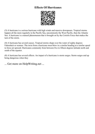Effects Of Hurricanes
(3) A hurricane is a serious hurricane with high winds and massive downpours. Tropical storms
happen all the more regularly in the Pacific Sea, uncommonly the West Pacific, than the Atlantic
Sea. A hurricane is a natural phenomenon that is brought on by the Coriolis Force that makes the
turn of the storm.
(4) A hurricane has several causes. Tropical storms shape over the water of eighty degrees
Fahrenheit or warmer. The twist from a hurricane must blow in a similar heading at a similar speed
to force air upward. Hurricanes commonly from between five to fifteen degrees latitude north and
south of the equator.
(8) A hurricane has several effects. An impact of a hurricane is storm surges. Storm surges end up
being dangerous when they
... Get more on HelpWriting.net ...
 